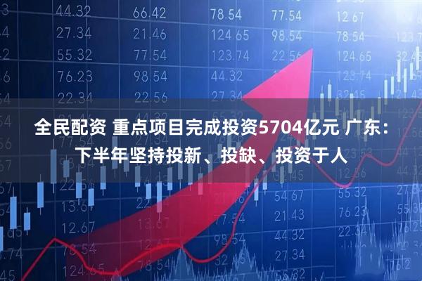 全民配资 重点项目完成投资5704亿元 广东：下半年坚持投新、投缺、投资于人