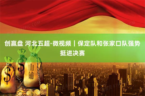 创赢盘 河北五超·微视频｜保定队和张家口队强势挺进决赛