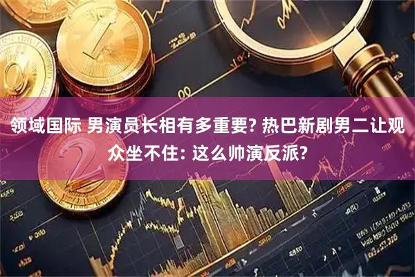领域国际 男演员长相有多重要? 热巴新剧男二让观众坐不住: 这么帅演反派?
