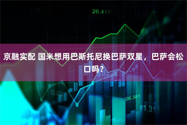 京融实配 国米想用巴斯托尼换巴萨双星，巴萨会松口吗？