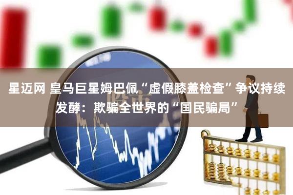 星迈网 皇马巨星姆巴佩“虚假膝盖检查”争议持续发酵：欺骗全世界的“国民骗局”