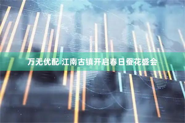 万无优配 江南古镇开启春日蚕花盛会