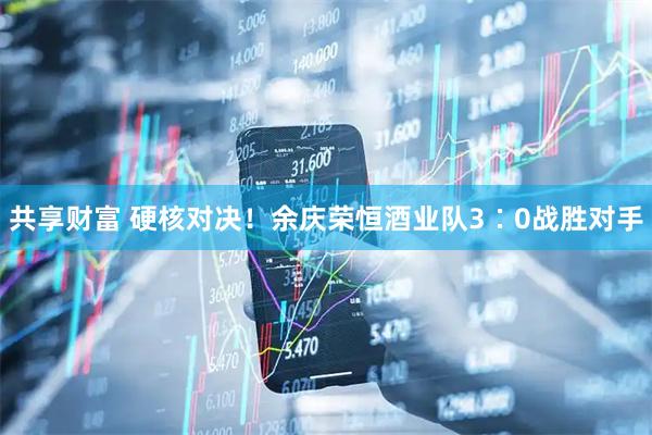 共享财富 硬核对决！余庆荣恒酒业队3∶0战胜对手