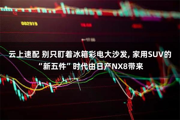 云上速配 别只盯着冰箱彩电大沙发, 家用SUV的“新五件”时代由日产NX8带来
