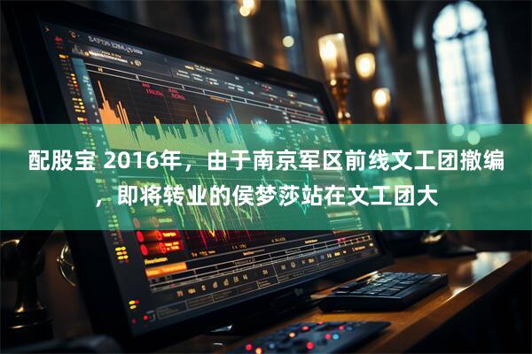 配股宝 2016年，由于南京军区前线文工团撤编，即将转业的侯梦莎站在文工团大