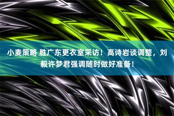 小麦策略 胜广东更衣室采访！高诗岩谈调整，刘毅许梦君强调随时做好准备！