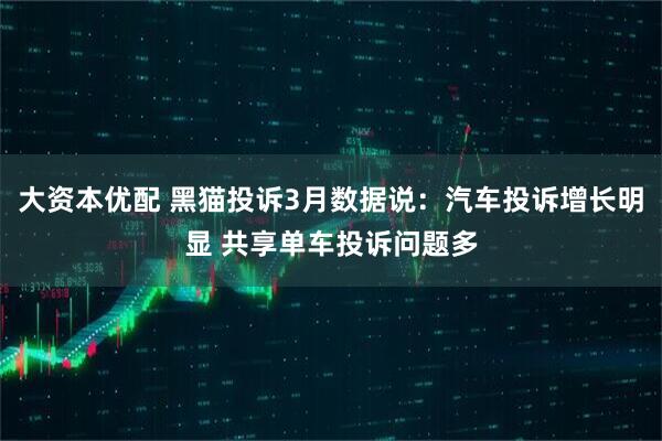 大资本优配 黑猫投诉3月数据说：汽车投诉增长明显 共享单车投诉问题多