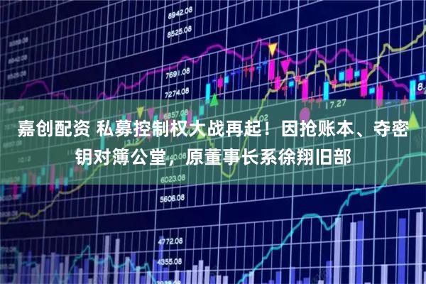 嘉创配资 私募控制权大战再起！因抢账本、夺密钥对簿公堂，原董事长系徐翔旧部