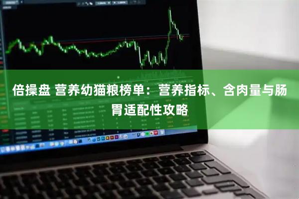倍操盘 营养幼猫粮榜单：营养指标、含肉量与肠胃适配性攻略